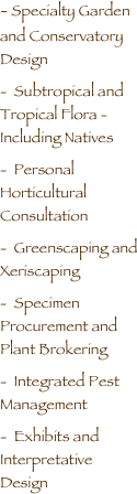 
- Specialty Garden  and Conservatory Design
-  Subtropical and Tropical Flora - Including Natives
-  Personal Horticultural Consultation
-  Greenscaping and Xeriscaping
-  Specimen Procurement and Plant Brokering
-  Integrated Pest Management
-  Exhibits and Interpretative Design

